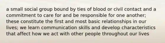 a small social group bound by ties of blood or civil contact and a commitment to care for and be responsible for one another; these constitute the first and most basic relationships in our lives; we learn communication skills and develop characteristics that affect how we act with other people throughout our lives