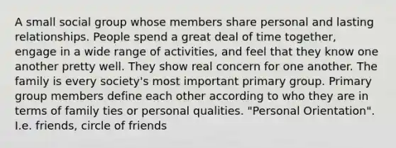 A small social group whose members share personal and lasting relationships. People spend a great deal of time together, engage in a wide range of activities, and feel that they know one another pretty well. They show real concern for one another. The family is every society's most important primary group. Primary group members define each other according to who they are in terms of family ties or personal qualities. "Personal Orientation". I.e. friends, circle of friends