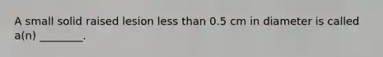 A small solid raised lesion less than 0.5 cm in diameter is called a(n) ________.