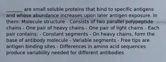 _______ are small soluble proteins that bind to specific antigens and whose abundance increases upon later antigen exposure. In them: Molecule structure - Consists of two parallel polypeptide chains - One pair of heavy chains - One pair of light chains - Each pair contains: - Constant segments - On heavy chains, form the base of antibody molecule - Variable segments - Free tips are antigen binding sites - Differences in amino acid sequences produce variability needed for different antibodies