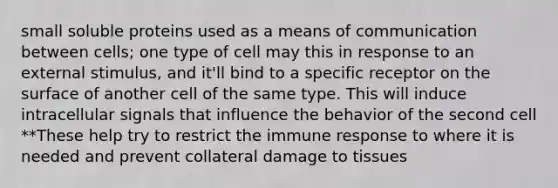 small soluble proteins used as a means of communication between cells; one type of cell may this in response to an external stimulus, and it'll bind to a specific receptor on the surface of another cell of the same type. This will induce intracellular signals that influence the behavior of the second cell **These help try to restrict the immune response to where it is needed and prevent collateral damage to tissues