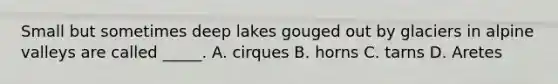 Small but sometimes deep lakes gouged out by glaciers in alpine valleys are called _____. A. cirques B. horns C. tarns D. Aretes