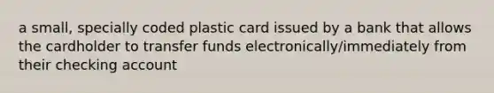 a small, specially coded plastic card issued by a bank that allows the cardholder to transfer funds electronically/immediately from their checking account