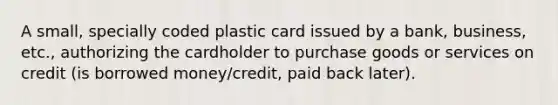 A small, specially coded plastic card issued by a bank, business, etc., authorizing the cardholder to purchase goods or services on credit (is borrowed money/credit, paid back later).