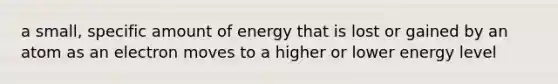 a small, specific amount of energy that is lost or gained by an atom as an electron moves to a higher or lower energy level