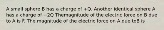 A small sphere B has a charge of +Q. Another identical sphere A has a charge of −2Q Themagnitude of the electric force on B due to A is F. The magnitude of the electric force on A due toB is