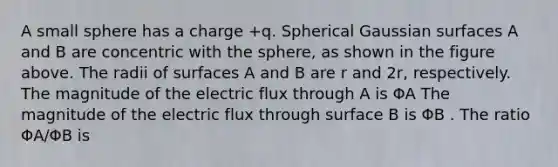 A small sphere has a charge +q. Spherical Gaussian surfaces A and B are concentric with the sphere, as shown in the figure above. The radii of surfaces A and B are r and 2r, respectively. The magnitude of the electric flux through A is ΦA The magnitude of the electric flux through surface B is ΦB . The ratio ΦA/ΦB is