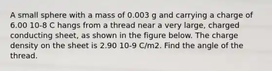 A small sphere with a mass of 0.003 g and carrying a charge of 6.00 10-8 C hangs from a thread near a very large, charged conducting sheet, as shown in the figure below. The charge density on the sheet is 2.90 10-9 C/m2. Find the angle of the thread.