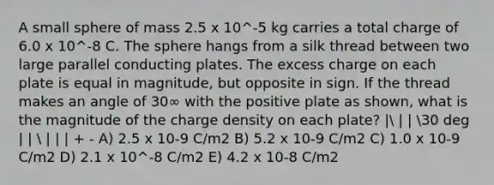 A small sphere of mass 2.5 x 10^-5 kg carries a total charge of 6.0 x 10^-8 C. The sphere hangs from a silk thread between two large parallel conducting plates. The excess charge on each plate is equal in magnitude, but opposite in sign. If the thread makes an angle of 30∞ with the positive plate as shown, what is the magnitude of the charge density on each plate? | | | 30 deg | |  | | | + - A) 2.5 x 10-9 C/m2 B) 5.2 x 10-9 C/m2 C) 1.0 x 10-9 C/m2 D) 2.1 x 10^-8 C/m2 E) 4.2 x 10-8 C/m2