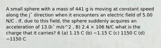 A small sphere with a mass of 441 g is moving at constant speed along the jˆ direction when it encounters an electric field of 5.00 N/C . If, due to this field, the sphere suddenly acquires an acceleration of 13.0ıˆ m/s^2 , B) 2.4 × 106 N/C what is the charge that it carries? 6 (a) 1.15 C (b) −1.15 C (c) 1150 C (d) −1150 C