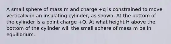 A small sphere of mass m and charge +q is constrained to move vertically in an insulating cylinder, as shown. At the bottom of the cylinder is a point charge +Q. At what height H above the bottom of the cylinder will the small sphere of mass m be in equilibrium.