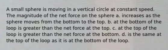 A small sphere is moving in a vertical circle at constant speed. The magnitude of the net force on the sphere a. increases as the sphere moves from the bottom to the top. b. at the bottom of the loop is greater than the net force at the top. c. at the top of the loop is greater than the net force at the bottom. d. is the same at the top of the loop as it is at the bottom of the loop.