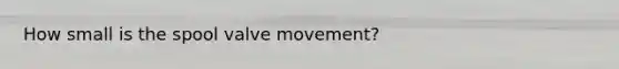 How small is the spool valve movement?