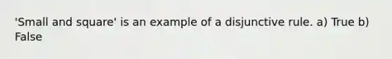 'Small and square' is an example of a disjunctive rule. a) True b) False