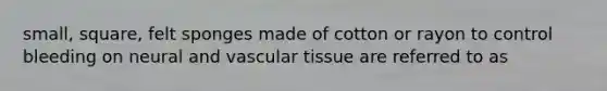 small, square, felt sponges made of cotton or rayon to control bleeding on neural and vascular tissue are referred to as