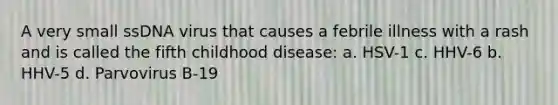 A very small ssDNA virus that causes a febrile illness with a rash and is called the fifth childhood disease: a. HSV-1 c. HHV-6 b. HHV-5 d. Parvovirus B-19