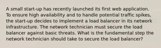 A small start-up has recently launched its first web application. To ensure high availability and to handle potential traffic spikes, the start-up decides to implement a load balancer in its network infrastructure. The network technician must secure the load balancer against basic threats. What is the fundamental step the network technician should take to secure the load balancer?