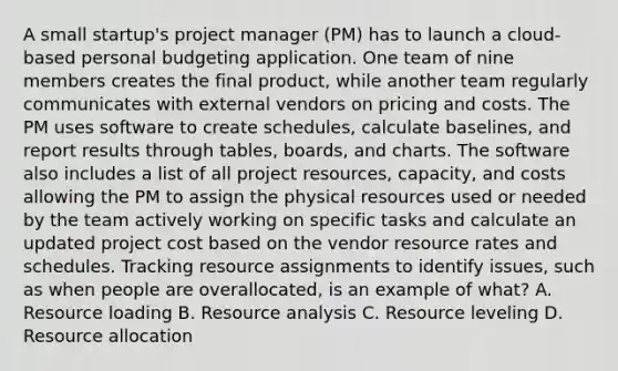 A small startup's project manager (PM) has to launch a cloud-based personal budgeting application. One team of nine members creates the final product, while another team regularly communicates with external vendors on pricing and costs. The PM uses software to create schedules, calculate baselines, and report results through tables, boards, and charts. The software also includes a list of all project resources, capacity, and costs allowing the PM to assign the physical resources used or needed by the team actively working on specific tasks and calculate an updated project cost based on the vendor resource rates and schedules. Tracking resource assignments to identify issues, such as when people are overallocated, is an example of what? A. Resource loading B. Resource analysis C. Resource leveling D. Resource allocation