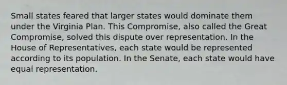 Small states feared that larger states would dominate them under the Virginia Plan. This Compromise, also called the Great Compromise, solved this dispute over representation. In the House of Representatives, each state would be represented according to its population. In the Senate, each state would have equal representation.