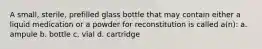 A small, sterile, prefilled glass bottle that may contain either a liquid medication or a powder for reconstitution is called a(n): a. ampule b. bottle c. vial d. cartridge