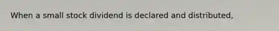 When a small stock dividend is declared and distributed,