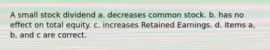 A small stock dividend a. decreases common stock. b. has no effect on total equity. c. increases Retained Earnings. d. Items a, b, and c are correct.