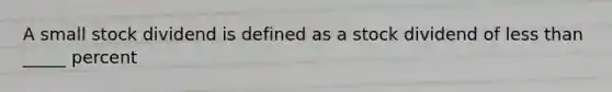 A small stock dividend is defined as a stock dividend of less than _____ percent