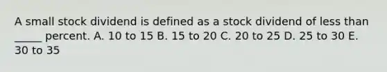 A small stock dividend is defined as a stock dividend of less than _____ percent. A. 10 to 15 B. 15 to 20 C. 20 to 25 D. 25 to 30 E. 30 to 35