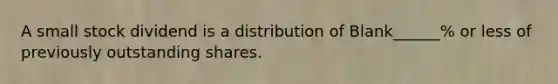 A small stock dividend is a distribution of Blank______% or less of previously outstanding shares.