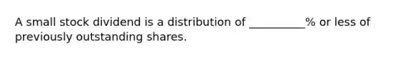 A small stock dividend is a distribution of __________% or less of previously outstanding shares.