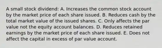 A small stock dividend: A. Increases the common stock account by the market price of each share issued. B. Reduces cash by the total market value of the issued shares. C. Only affects the par value not the equity account balances. D. Reduces retained earnings by the market price of each share issued. E. Does not affect the capital in excess of par value account.