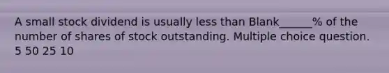 A small stock dividend is usually less than Blank______% of the number of shares of stock outstanding. Multiple choice question. 5 50 25 10