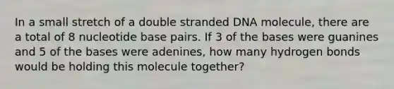 In a small stretch of a double stranded DNA molecule, there are a total of 8 nucleotide base pairs. If 3 of the bases were guanines and 5 of the bases were adenines, how many hydrogen bonds would be holding this molecule together?