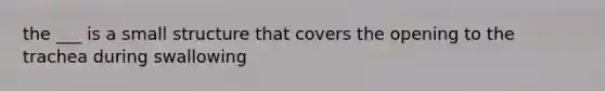 the ___ is a small structure that covers the opening to the trachea during swallowing