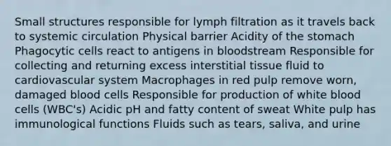 Small structures responsible for lymph filtration as it travels back to systemic circulation Physical barrier Acidity of the stomach Phagocytic cells react to antigens in bloodstream Responsible for collecting and returning excess interstitial tissue fluid to cardiovascular system Macrophages in red pulp remove worn, damaged blood cells Responsible for production of white blood cells (WBC's) Acidic pH and fatty content of sweat White pulp has immunological functions Fluids such as tears, saliva, and urine