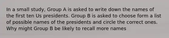 In a small study, Group A is asked to write down the names of the first ten Us presidents. Group B is asked to choose form a list of possible names of the presidents and circle the correct ones. Why might Group B be likely to recall more names