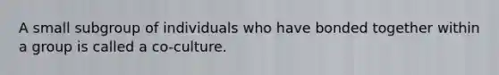 A small subgroup of individuals who have bonded together within a group is called a co-culture.