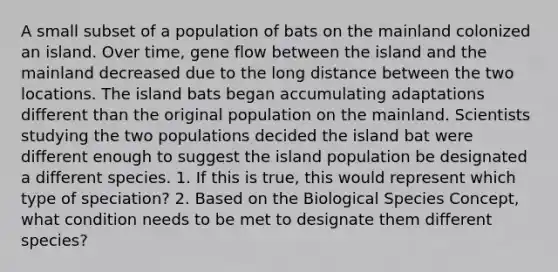 A small subset of a population of bats on the mainland colonized an island. Over time, gene flow between the island and the mainland decreased due to the long distance between the two locations. The island bats began accumulating adaptations different than the original population on the mainland. Scientists studying the two populations decided the island bat were different enough to suggest the island population be designated a different species. 1. If this is true, this would represent which type of speciation? 2. Based on the Biological Species Concept, what condition needs to be met to designate them different species?