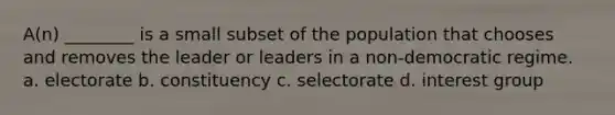 A(n) ________ is a small subset of the population that chooses and removes the leader or leaders in a non-democratic regime. a. electorate b. constituency c. selectorate d. interest group