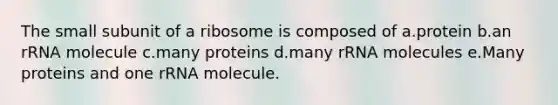 The small subunit of a ribosome is composed of a.protein b.an rRNA molecule c.many proteins d.many rRNA molecules e.Many proteins and one rRNA molecule.