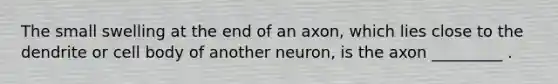 The small swelling at the end of an axon, which lies close to the dendrite or cell body of another neuron, is the axon _________ .