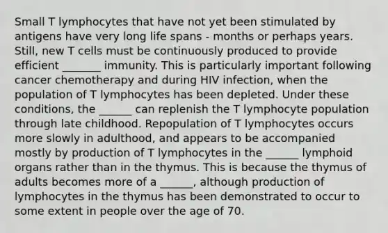 Small T lymphocytes that have not yet been stimulated by antigens have very long life spans - months or perhaps years. Still, new T cells must be continuously produced to provide efficient _______ immunity. This is particularly important following cancer chemotherapy and during HIV infection, when the population of T lymphocytes has been depleted. Under these conditions, the ______ can replenish the T lymphocyte population through late childhood. Repopulation of T lymphocytes occurs more slowly in adulthood, and appears to be accompanied mostly by production of T lymphocytes in the ______ lymphoid organs rather than in the thymus. This is because the thymus of adults becomes more of a ______, although production of lymphocytes in the thymus has been demonstrated to occur to some extent in people over the age of 70.