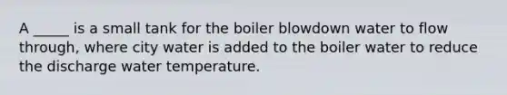 A _____ is a small tank for the boiler blowdown water to flow through, where city water is added to the boiler water to reduce the discharge water temperature.