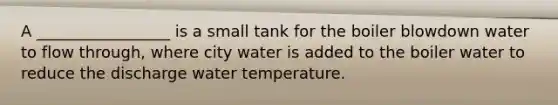 A _________________ is a small tank for the boiler blowdown water to flow through, where city water is added to the boiler water to reduce the discharge water temperature.