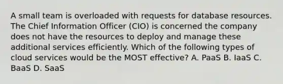 A small team is overloaded with requests for database resources. The Chief Information Officer (CIO) is concerned the company does not have the resources to deploy and manage these additional services efficiently. Which of the following types of cloud services would be the MOST effective? A. PaaS B. IaaS C. BaaS D. SaaS