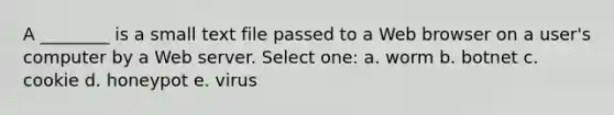 A ________ is a small text file passed to a Web browser on a user's computer by a Web server. Select one: a. worm b. botnet c. cookie d. honeypot e. virus