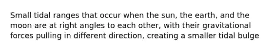 Small tidal ranges that occur when the sun, the earth, and the moon are at right angles to each other, with their gravitational forces pulling in different direction, creating a smaller tidal bulge