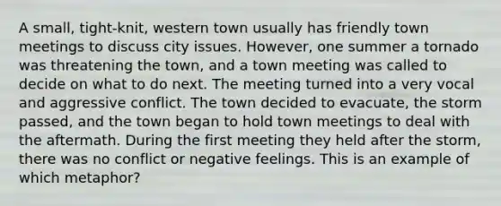 A small, tight-knit, western town usually has friendly town meetings to discuss city issues. However, one summer a tornado was threatening the town, and a town meeting was called to decide on what to do next. The meeting turned into a very vocal and aggressive conflict. The town decided to evacuate, the storm passed, and the town began to hold town meetings to deal with the aftermath. During the first meeting they held after the storm, there was no conflict or negative feelings. This is an example of which metaphor?