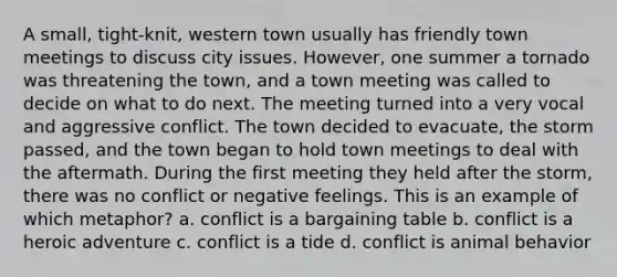 A small, tight-knit, western town usually has friendly town meetings to discuss city issues. However, one summer a tornado was threatening the town, and a town meeting was called to decide on what to do next. The meeting turned into a very vocal and aggressive conflict. The town decided to evacuate, the storm passed, and the town began to hold town meetings to deal with the aftermath. During the first meeting they held after the storm, there was no conflict or negative feelings. This is an example of which metaphor? a. conflict is a bargaining table b. conflict is a heroic adventure c. conflict is a tide d. conflict is animal behavior