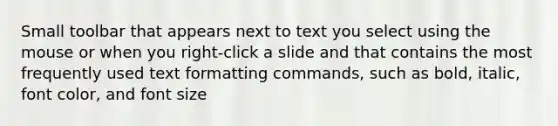 Small toolbar that appears next to text you select using the mouse or when you right-click a slide and that contains the most frequently used text formatting commands, such as bold, italic, font color, and font size